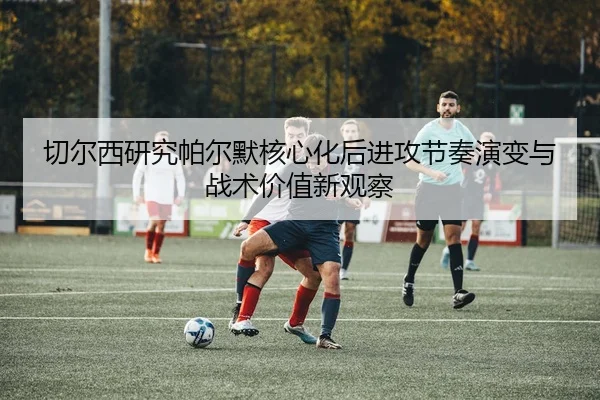 切尔西研究帕尔默核心化后进攻节奏演变与战术价值新观察