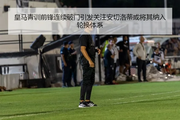 皇马青训前锋连续破门引发关注安切洛蒂或将其纳入轮换体系
