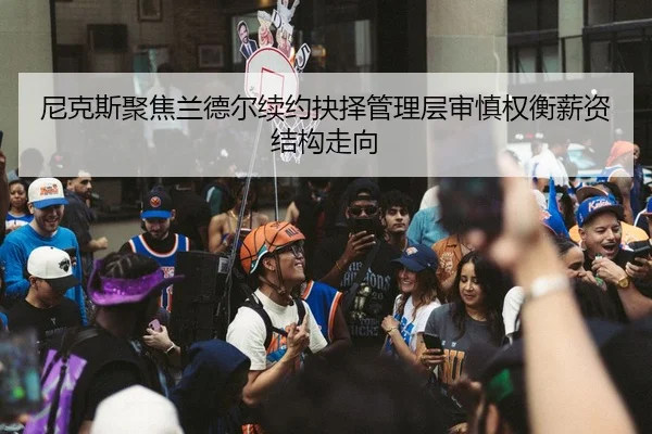 尼克斯聚焦兰德尔续约抉择管理层审慎权衡薪资结构走向